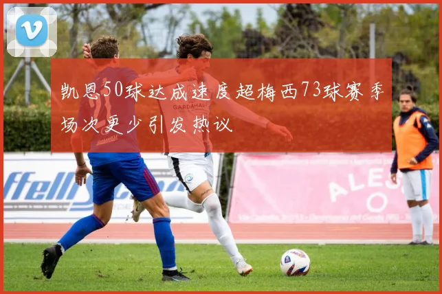 凯恩50球达成速度超梅西73球赛季场次更少引发热议