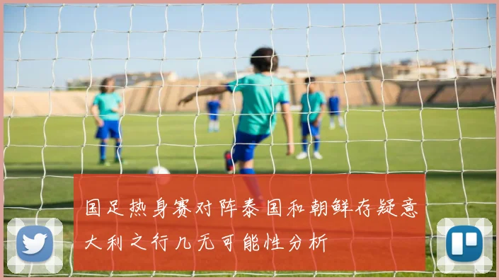 国足热身赛对阵泰国和朝鲜存疑意大利之行几无可能性分析