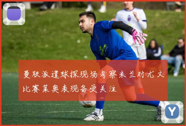 曼联派遣球探现场考察米兰对尤文比赛莱奥表现备受关注