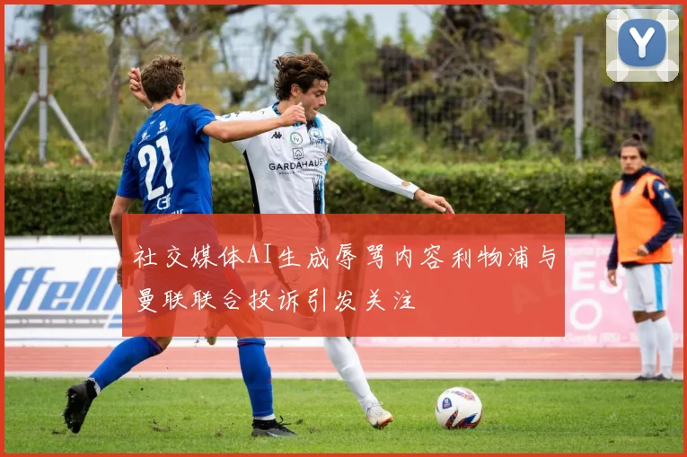社交媒体AI生成辱骂内容利物浦与曼联联合投诉引发关注