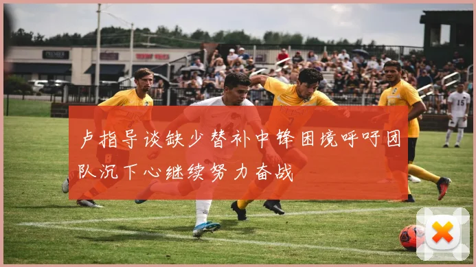 卢指导谈缺少替补中锋困境呼吁团队沉下心继续努力奋战